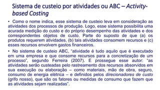 Sistema de custeio por atividades ou ABC – Activity-
based Costing
• Como o nome indica, esse sistema de custeio leva em consideração as
atividades dos processos de produção. Logo, esse sistema possibilita uma
acurada medição do custo e do próprio desempenho das atividades e dos
correspondentes objetos de custo. Parte do suposto de que (a) os
produtos requerem atividades, (b) tais atividades consomem recursos e (c)
esses recursos envolvem gastos financeiros.
• No sistema de custeio ABC, “atividade é tudo aquilo que é executado
em uma empresa e que consome recursos para a concretização de um
processo”, segundo Ferreira (2007). E prossegue esse autor: “as
atividades serão custeadas pelo rastreamento dos recursos absorvidos em
sua execução ou elaboração – como materiais, mão de obra, seguro,
consumo de energia elétrica – e definidos pelos direcionadores de custo
(grifo nosso), que são os fatores ou medidas de consumo que fazem que
as atividades sejam realizadas”.
 