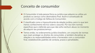 Conceito de consumidor
 O Consumidor é toda pessoa física ou jurídica que adquire ou utiliza um
produto ou serviço como destinatário final. Assim é conceituado de
acordo com o Código de Defesa do Consumidor.
 É classificado como o hipossuficiente da relação jurídica, pois é o que tem
menos conhecimento técnico sobre o assunto. Por isso tem normas
específicas que o defende para que não sofra nenhum abuso no momento
de adquirir seu produto/serviço.
 Temos então, no ordenamento jurídico brasileiro, um conjunto de normas
que visam proteger os direitos do consumidor, e também disciplinar as
relações e as responsabilidades entre o fornecedor com o consumidor
final, estabelecendo padrões de conduta, prazos e penalidades.
 