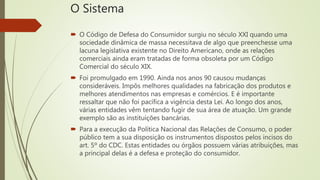 O Sistema
 O Código de Defesa do Consumidor surgiu no século XXI quando uma
sociedade dinâmica de massa necessitava de algo que preenchesse uma
lacuna legislativa existente no Direito Americano, onde as relações
comerciais ainda eram tratadas de forma obsoleta por um Código
Comercial do século XIX.
 Foi promulgado em 1990. Ainda nos anos 90 causou mudanças
consideráveis. Impôs melhores qualidades na fabricação dos produtos e
melhores atendimentos nas empresas e comércios. E é importante
ressaltar que não foi pacífica a vigência desta Lei. Ao longo dos anos,
várias entidades vêm tentando fugir de sua área de atuação. Um grande
exemplo são as instituições bancárias.
 Para a execução da Política Nacional das Relações de Consumo, o poder
público tem a sua disposição os instrumentos dispostos pelos incisos do
art. 5º do CDC. Estas entidades ou órgãos possuem várias atribuições, mas
a principal delas é a defesa e proteção do consumidor.
 