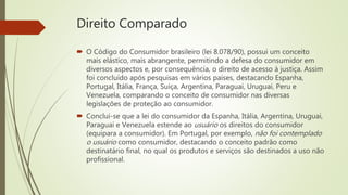 Direito Comparado
 O Código do Consumidor brasileiro (lei 8.078/90), possui um conceito
mais elástico, mais abrangente, permitindo a defesa do consumidor em
diversos aspectos e, por consequência, o direito de acesso à justiça. Assim
foi concluído após pesquisas em vários países, destacando Espanha,
Portugal, Itália, França, Suíça, Argentina, Paraguai, Uruguai, Peru e
Venezuela, comparando o conceito de consumidor nas diversas
legislações de proteção ao consumidor.
 Conclui-se que a lei do consumidor da Espanha, Itália, Argentina, Uruguai,
Paraguai e Venezuela estende ao usuário os direitos do consumidor
(equipara a consumidor). Em Portugal, por exemplo, não foi contemplado
o usuário como consumidor, destacando o conceito padrão como
destinatário final, no qual os produtos e serviços são destinados a uso não
profissional.
 