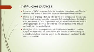 Instituições públicas
 Integram o SNDC os órgãos federais, estaduais, municipais e do Distrito
Federal, bem como as entidades privadas de defesa do consumidor.
 Dentre esses órgãos podem-se citar os Procons (estaduais e municipais),
Ministérios Públicos (federal e estadual), Defensorias Públicas, Entidades
Civis, entre outros. Cada órgão ou repartição tem diferentes e específicas
atribuições legais e deverá defender os consumidores dentro de suas
competências e especialidades.
 Os órgãos públicos não precisam necessariamente ter como principal
função a defesa direta do consumidor. Eles podem estar voltados para
outras finalidades e estas, de algum modo, ocasionam a defesa indireta
dos consumidores.
 