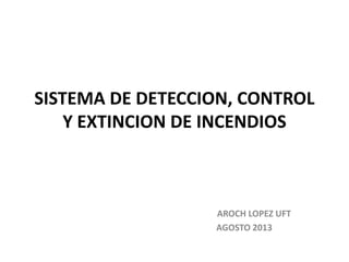 SISTEMA DE DETECCION, CONTROL
Y EXTINCION DE INCENDIOS
AROCH LOPEZ UFT
AGOSTO 2013
 