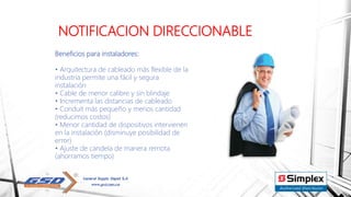 NOTIFICACION DIRECCIONABLE
Beneficios para instaladores:
• Arquitectura de cableado más flexible de la
industria permite una fácil y segura
instalación
• Cable de menor calibre y sin blindaje
• Incrementa las distancias de cableado
• Conduit más pequeño y menos cantidad
(reducimos costos)
• Menor cantidad de dispositivos intervienen
en la instalación (disminuye posibilidad de
error)
• Ajuste de candela de manera remota
(ahorramos tiempo)
 