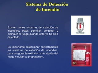 Sistema de Detección
de Incendio
Existen varios sistemas de extinción de
incendios, éstos permiten contener y
extinguir el fuego cuando este ya ha sido
detectado.
Es importante seleccionar correctamente
los sistemas de extinción de incendios,
para asegurar la extinción más rápida del
fuego y evitar su propagación.
 
