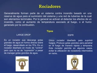 Rociadores
Generalmente forman parte de un sistema contra incendio basado en una
reserva de agua para el suministro del sistema y una red de tuberías de la cual
son elementos terminales. Por lo general se activan al detectar los efectos de un
incendio, como el aumento de temperatura asociado al fuego, o el humo
generado por la combustión.
Tipos
LARGE DROP
Es un rociador que descarga gotas
grandes de agua en forma directa sobre
el fuego, desarrollado en los 70’s. Es un
rociador diseñado en modo de “control”
pero que no es de “supresión” a pesar
de manejar gotas grandes de agua.
ESFR
Único rociador diseñado para suprimir
fuegos. Produce gotas grandes para penetrar
en el fuego de manera rápida y temprana.
Este rociador permite en algunos casos,
evitar la utilización de rociadores intermedios
en racks.
 