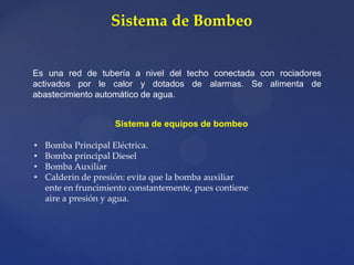 Sistema de Bombeo
Es una red de tubería a nivel del techo conectada con rociadores
activados por le calor y dotados de alarmas. Se alimenta de
abastecimiento automático de agua.
Sistema de equipos de bombeo
• Bomba Principal Eléctrica.
• Bomba principal Diesel
• Bomba Auxiliar
• Calderin de presión: evita que la bomba auxiliar
ente en fruncimiento constantemente, pues contiene
aire a presión y agua.
 