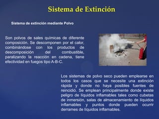 Sistema de Extinción
Sistema de extinción mediante Polvo
Los sistemas de polvo seco pueden emplearse en
todos los casos que se necesite una extinción
rápida y donde no haya posibles fuentes de
reincidió. Se emplean principalmente donde existe
peligro de líquidos inflamables tales como cubetas
de inmersión, salas de almacenamiento de líquidos
inflamables y puntos donde pueden ocurrir
derrames de líquidos inflamables.
Son polvos de sales químicas de diferente
composición. Se descomponen por el calor,
combinándose con los productos de
descomposición del combustible,
paralizando la reacción en cadena, tiene
efectividad en fuegos tipo A-B-C.
 