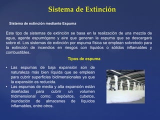 Sistema de Extinción
Sistema de extinción mediante Espuma
Este tipo de sistemas de extinción se basa en la realización de una mezcla de
agua, agente espumógeno y aire que generan la espuma que se descargará
sobre el. Los sistemas de extinción por espuma física se emplean sobretodo para
la extinción de incendios en riesgos con líquidos o sólidos inflamables y
combustibles.
• Las espumas de baja expansión son de
naturaleza más bien líquida que se emplean
para cubrir superficies bidimensionales ya que
la expansión es reducida.
• Las espumas de media y alta expansión están
diseñadas para cubrir un volumen
tridimensional como: depósitos, cubetos,
inundación de almacenes de líquidos
inflamables, entre otros.
Tipos de espuma
 