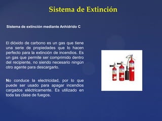 Sistema de Extinción
Sistema de extinción mediante Anhídrido C
El dióxido de carbono es un gas que tiene
una serie de propiedades que lo hacen
perfecto para la extinción de incendios. Es
un gas que permite ser comprimido dentro
del recipiente, no siendo necesario ningún
otro agente para descargarlo.
No conduce la electricidad, por lo que
puede ser usado para apagar incendios
cargados eléctricamente. Es utilizado en
toda las clase de fuegos.
 