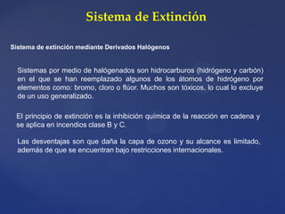 Sistema de Extinción
Sistema de extinción mediante Derivados Halógenos
Sistemas por medio de halógenados son hidrocarburos (hidrógeno y carbón)
en el que se han reemplazado algunos de los átomos de hidrógeno por
elementos como: bromo, cloro o flúor. Muchos son tóxicos, lo cual lo excluye
de un uso generalizado.
El principio de extinción es la inhibición química de la reacción en cadena y
se aplica en incendios clase B y C.
Las desventajas son que daña la capa de ozono y su alcance es limitado,
además de que se encuentran bajo restricciones internacionales.
 