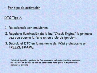 • Por tipo de activación
DTC Tipo A
1. Relacionado con emisiones.
2. Requiere iluminación de la luz “Check Engine” la primera
vez que ocurre la falla en un ciclo de ignición1
.
3. Guarda el DTC en la memoria del PCM y almacena un
FREEZE FRAME.
1)
Ciclo de ignición : periodo de funcionamiento del motor con llave contacto,
off-on-off, en el cual se dan las condiciones para que el PCM pruebe un
elemento o sistema
 