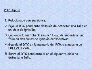DTC Tipo B
1. Relacionado con emisiones.
2. Fija un DTC pendiente después de detectar una falla en
un ciclo de ignición.
3. Enciende la luz “check engine” luego de encontrar una
falla en dos ciclos de ignición consecutivos.
4. Guarda el DTC en la memoria del PCM y almacena un
FREEZE FRAME
5. Borra el DTC pendiente si en el siguiente ciclo no
detecta la falla.
 