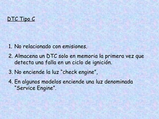 DTC Tipo C
1. No relacionado con emisiones.
2. Almacena un DTC solo en memoria la primera vez que
detecta una falla en un ciclo de ignición.
3. No enciende la luz “check engine”,
4. En algunos modelos enciende una luz denominada
“Service Engine”.
 