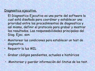 Diagnostico ejecutivo.
El Diagnostico Ejecutivo es una parte del software la
cual está diseñada para coordinar y establecer una
prioridad entre los procedimientos de diagnostico y
así mismo, definir el protocolo para grabar y mostrar
los resultados. Las responsabilidades principales del
Diag. Ejec. son:
• Monitorear las condiciones para establecer un test de
diagnostico.
• Requerir la luz MIL
• Grabar códigos pendientes, actuales e históricos
• Monitorear y guardar información del Status de los test.
 