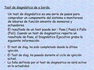 Test de diagnóstico de a bordo.
Un test de diagnóstico es una serie de pasos para
comprobar un componente del sistema o monitoreos
de labores de función amiento de sensores y
actuadores.
El resultado de un test puede ser : Pasa ( Pass) ó Falla
(Fail). Cuando un test de diagnostico reporta un
resultado de Pasa, el Diagnóstico Ejecutivo graba la
siguiente información:
• El test de diag. ha sido completado desde la última
ignición.
• El Test de diag. ha pasado durante el ciclo de ignición
actual.
• La falla definida por el test de diagnostico no está activa
en la actualidad.
 