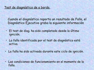 Test de diagnóstico de a bordo.
Cuando el diagnóstico reporta un resultado de Falla, el
Diagnóstico Ejecutivo graba la siguiente información
• El test de diag. ha sido completado desde la última
ignición.
• La falla identificada por el test de diagnóstico está
activa.
• La falla ha sido activada durante este ciclo de ignición.
• Las condiciones de funcionamiento en el momento de la
falla.
 