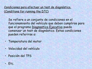 Condiciones para efectuar un test de diagnóstico.
(Conditions for running the DTC)
Se refiere a un conjunto de condiciones en el
funcionamiento del vehículo que deben cumplirse para
que el programa Diagnostico Ejecutivo pueda
comenzar un test de diagnóstico. Estas condiciones
pueden referirse a:
• Temperatura del motor
• Velocidad del vehículo
• Posición del TPS
• Etc.
 