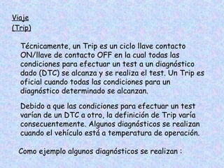 Viaje
(Trip)
Técnicamente, un Trip es un ciclo llave contacto
ON/llave de contacto OFF en la cual todas las
condiciones para efectuar un test a un diagnóstico
dado (DTC) se alcanza y se realiza el test. Un Trip es
oficial cuando todas las condiciones para un
diagnóstico determinado se alcanzan.
Debido a que las condiciones para efectuar un test
varían de un DTC a otro, la definición de Trip varía
consecuentemente. Algunos diagnósticos se realizan
cuando el vehículo está a temperatura de operación.
Como ejemplo algunos diagnósticos se realizan :
 