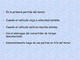 • En la primera partida del motor.
• Cuando el vehículo viaja a velocidad estable.
• Cuando el vehículo está en marcha mínima.
• Con el embrague del convertidor de torque
desconectado.
• Inmediatamente luego de una partida en frío del motor.
 