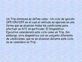 Un Trip entonces se define como : Un ciclo de ignición
OFF/ON/OFF en el cual el vehículo es operado en una
forma que se alcancen todas las condiciones para
efectuar un DTC en particular. El Diagnóstico
Ejecutivo considerará este ciclo como un Trip. Sin
embargo, otro diagnóstico con un conjunto diferente
de condiciones, que no se alcancen durante este ciclo,
no se considera un Trip.
 