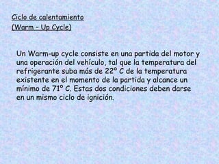 Ciclo de calentamiento
(Warm – Up Cycle)
Un Warm-up cycle consiste en una partida del motor y
una operación del vehículo, tal que la temperatura del
refrigerante suba más de 22º C de la temperatura
existente en el momento de la partida y alcance un
mínimo de 71º C. Estas dos condiciones deben darse
en un mismo ciclo de ignición.
 