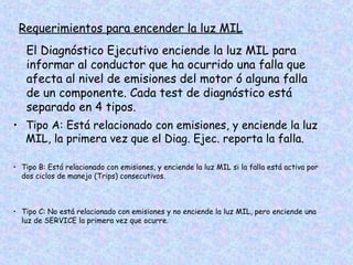 Requerimientos para encender la luz MIL
El Diagnóstico Ejecutivo enciende la luz MIL para
informar al conductor que ha ocurrido una falla que
afecta al nivel de emisiones del motor ó alguna falla
de un componente. Cada test de diagnóstico está
separado en 4 tipos.
• Tipo A: Está relacionado con emisiones, y enciende la luz
MIL, la primera vez que el Diag. Ejec. reporta la falla.
• Tipo B: Está relacionado con emisiones, y enciende la luz MIL si la falla está activa por
dos ciclos de manejo (Trips) consecutivos.
• Tipo C: No está relacionado con emisiones y no enciende la luz MIL, pero enciende una
luz de SERVICE la primera vez que ocurre.
 