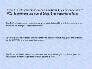 • Tipo A: Está relacionado con emisiones, y enciende la luz
MIL, la primera vez que el Diag. Ejec.reporta la falla.
• Tipo B: Está relacionado con emisiones, y enciende la luz MIL si la falla está activa por
dos ciclos de manejo (Trips) consecutivos.
• Tipo C: No está relacionado con emisiones y no enciende la luz MIL, pero enciende una
luz de SERVICE la primera vez que ocurre.
• Tipo D: No está relacionado con emisiones y no enciende ningún tipo de luz, pero se
almacena en memoria la primera vez que ocurre la falla
 