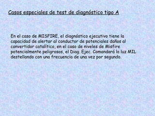 Casos especiales de test de diagnóstico tipo A
En el caso de MISFIRE, el diagnóstico ejecutivo tiene la
capacidad de alertar al conductor de potenciales daños al
convertidor catalítico, en el caso de niveles de Misfire
potencialmente peligrosos, el Diag. Ejec. Comandará la luz MIL
destellando con una frecuencia de una vez por segundo.
 