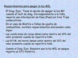Requerimientos para apagar la luz MIL
El Diag. Ejec. Tiene la opción de apagar la luz Mil
cuando el test de diag. Correspondiente a la falla,
reporta una información de Pasa (Pass) en tres Trips
consecutivos.
En el caso de Misfire o fallas de ajuste de
combustible, existen requerimientos adicionales como
sigue:
• Las condiciones de carga deben estar dentro del 10% del
valor presente cuando se reportó la falla
• Las R.P.M. del motor deben estar dentro del 10% del
valor presente cuando se reportó la falla.
Cuando el Diag. Ejec. Requiere que la luz MIL se apague
registra un DTC histórico
 