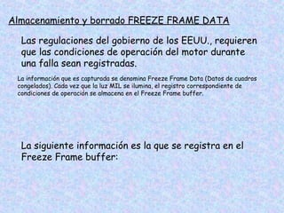 Almacenamiento y borrado FREEZE FRAME DATA
Las regulaciones del gobierno de los EEUU., requieren
que las condiciones de operación del motor durante
una falla sean registradas.
La información que es capturada se denomina Freeze Frame Data (Datos de cuadros
congelados). Cada vez que la luz MIL se ilumina, el registro correspondiente de
condiciones de operación se almacena en el Freeze Frame buffer.
La siguiente información es la que se registra en el
Freeze Frame buffer:
 