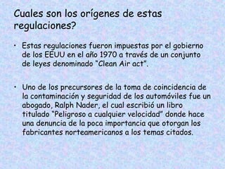 Cuales son los orígenes de estas
regulaciones?
• Estas regulaciones fueron impuestas por el gobierno
de los EEUU en el año 1970 a través de un conjunto
de leyes denominado “Clean Air act”.
• Uno de los precursores de la toma de coincidencia de
la contaminación y seguridad de los automóviles fue un
abogado, Ralph Nader, el cual escribió un libro
titulado “Peligroso a cualquier velocidad” donde hace
una denuncia de la poca importancia que otorgan los
fabricantes norteamericanos a los temas citados.
 