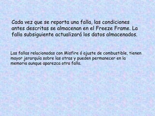 Cada vez que se reporta una falla, las condiciones
antes descritas se almacenan en el Freeze Frame. La
falla subsiguiente actualizará los datos almacenados.
Las fallas relacionadas con Misfire ó ajuste de combustible, tienen
mayor jerarquía sobre las otras y pueden permanecer en la
memoria aunque aparezca otra falla.
 