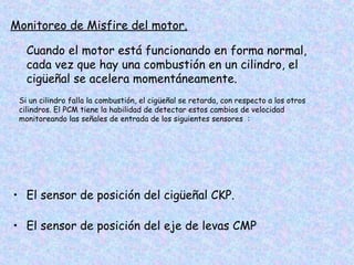 Monitoreo de Misfire del motor.
Cuando el motor está funcionando en forma normal,
cada vez que hay una combustión en un cilindro, el
cigüeñal se acelera momentáneamente.
Si un cilindro falla la combustión, el cigüeñal se retarda, con respecto a los otros
cilindros. El PCM tiene la habilidad de detectar estos cambios de velocidad
monitoreando las señales de entrada de los siguientes sensores :
• El sensor de posición del cigüeñal CKP.
• El sensor de posición del eje de levas CMP
 