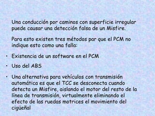 Una conducción por caminos con superficie irregular
puede causar una detección falsa de un Misfire.
Para esto existen tres métodos par que el PCM no
indique esto como una falla:
• Existencia de un software en el PCM
• Uso del ABS
• Una alternativa para vehículos con transmisión
automática es que el TCC se desconecta cuando
detecta un Misfire, aislando el motor del resto de la
línea de transmisión, virtualmente eliminando el
efecto de las ruedas motrices el movimiento del
cigüeñal
 