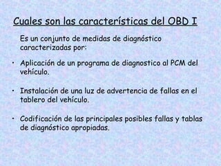 Cuales son las características del OBD I
Es un conjunto de medidas de diagnóstico
caracterizadas por:
• Aplicación de un programa de diagnostico al PCM del
vehículo.
• Instalación de una luz de advertencia de fallas en el
tablero del vehículo.
• Codificación de las principales posibles fallas y tablas
de diagnóstico apropiadas.
 