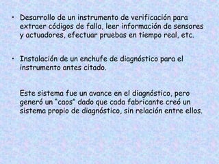 • Desarrollo de un instrumento de verificación para
extraer códigos de falla, leer información de sensores
y actuadores, efectuar pruebas en tiempo real, etc.
• Instalación de un enchufe de diagnóstico para el
instrumento antes citado.
Este sistema fue un avance en el diagnóstico, pero
generó un “caos” dado que cada fabricante creó un
sistema propio de diagnóstico, sin relación entre ellos.
 