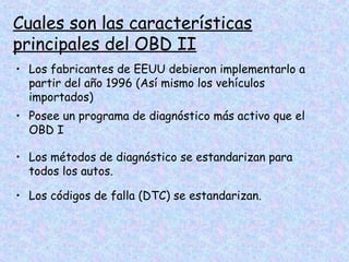 Cuales son las características
principales del OBD II
• Los fabricantes de EEUU debieron implementarlo a
partir del año 1996 (Así mismo los vehículos
importados)
• Posee un programa de diagnóstico más activo que el
OBD I
• Los métodos de diagnóstico se estandarizan para
todos los autos.
• Los códigos de falla (DTC) se estandarizan.
 