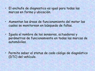 • El enchufe de diagnostico es igual para todas las
marcas en forma y ubicación.
• Aumentan las áreas de funcionamiento del motor las
cuales se monitorean en búsqueda de fallas.
• Iguala el nombre de los sensores, actuadores y
parámetros de funcionamiento en todas las marcas de
automóviles.
• Permite saber el status de cada código de diagnóstico
(DTC) del vehículo.
 