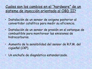 Cuales son los cambios en el “hardware” de un
sistema de inyección orientado al OBD II?
• Instalación de un sensor de oxigeno posterior al
convertidor catalítico para medir su eficiencia.
• Instalación de un sensor de presión en el estanque de
combustible para monitorear las emisiones de
hidrocarburos.
• Aumento de la sensibilidad del sensor de R.P.M. del
cigüeñal (CKP).
• Un enchufe de diagnóstico estandarizado.
 