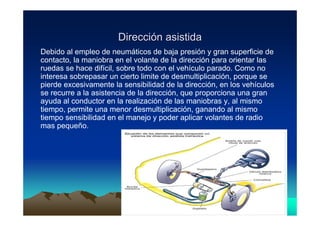 Dirección asistida
Debido al empleo de neumáticos de baja presión y gran superficie de
contacto, la maniobra en el volante de la dirección para orientar las
ruedas se hace difícil, sobre todo con el vehículo parado. Como no
interesa sobrepasar un cierto limite de desmultiplicación, porque se
pierde excesivamente la sensibilidad de la dirección, en los vehículos
se recurre a la asistencia de la dirección, que proporciona una gran
ayuda al conductor en la realización de las maniobras y, al mismo
tiempo, permite una menor desmultiplicación, ganando al mismo
tiempo sensibilidad en el manejo y poder aplicar volantes de radio
mas pequeño.




                                Vicent Lletí
                                       Lletí                             15
 