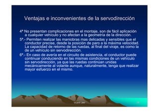 Ventajas e inconvenientes de la servodirección

4ª No presentan complicaciones en el montaje, son de fácil aplicación
   a cualquier vehículo y no afectan a la geometría de la dirección.
5ª.- Permiten realizar las maniobras mas delicadas y sensibles que el
   conductor precise, desde la posición de paro a la máxima velocidad.
   La capacidad de retorno de las ruedas, al final del viraje, es como la
   de un vehículo sin servodirección.
6ª.- En caso de avería en el circuito de asistencia, el conductor puede
   continuar conduciendo en las mismas condiciones de un vehículo
   sin servodirección, ya que las ruedas continúan unidas
   mecánicamente al volante aunque, naturalmente, tenga que realizar
   mayor esfuerzo en el mismo.




                                 Vicent Lletí
                                        Lletí                          26
 