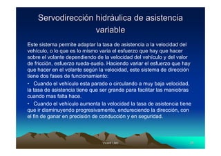 Servodirección hidráulica de asistencia
                   variable
Este sistema permite adaptar la tasa de asistencia a la velocidad del
vehículo, o lo que es lo mismo varia el esfuerzo que hay que hacer
sobre el volante dependiendo de la velocidad del vehículo y del valor
de fricción, esfuerzo rueda-suelo. Haciendo variar el esfuerzo que hay
que hacer en el volante según la velocidad, este sistema de dirección
tiene dos fases de funcionamiento:
• Cuando el vehículo esta parado o circulando a muy baja velocidad,
la tasa de asistencia tiene que ser grande para facilitar las maniobras
cuando mas falta hace.
• Cuando el vehículo aumenta la velocidad la tasa de asistencia tiene
que ir disminuyendo progresivamente, endureciendo la dirección, con
el fin de ganar en precisión de conducción y en seguridad.



                                Vicent Lletí
                                       Lletí                          28
 