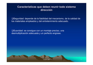Características que deben reunir todo sistema
                       dirección


  Seguridad: depende de la fiabilidad del mecanismo, de la calidad de
los materiales empleados y del entretenimiento adecuado.



  Suavidad: se consigue con un montaje preciso, una
desmultiplicación adecuada y un perfecto engrase.




                               Vicent Lletí
                                      Lletí                             3
 