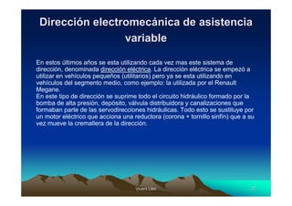 Dirección electromecánica de asistencia
                 variable

En estos últimos años se esta utilizando cada vez mas este sistema de
dirección, denominada dirección eléctrica. La dirección eléctrica se empezó a
utilizar en vehículos pequeños (utilitarios) pero ya se esta utilizando en
vehículos del segmento medio, como ejemplo: la utilizada por el Renault
Megane.
En este tipo de dirección se suprime todo el circuito hidráulico formado por la
bomba de alta presión, depósito, válvula distribuidora y canalizaciones que
formaban parte de las servodirecciones hidráulicas. Todo esto se sustituye por
un motor eléctrico que acciona una reductora (corona + tornillo sinfín) que a su
vez mueve la cremallera de la dirección.




                                    Vicent Lletí
                                           Lletí                              32
 