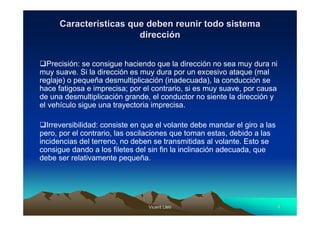 Características que deben reunir todo sistema
                        dirección


  Precisión: se consigue haciendo que la dirección no sea muy dura ni
muy suave. Si la dirección es muy dura por un excesivo ataque (mal
reglaje) o pequeña desmultiplicación (inadecuada), la conducción se
hace fatigosa e imprecisa; por el contrario, si es muy suave, por causa
de una desmultiplicación grande, el conductor no siente la dirección y
el vehículo sigue una trayectoria imprecisa.

  Irreversibilidad: consiste en que el volante debe mandar el giro a las
pero, por el contrario, las oscilaciones que toman estas, debido a las
incidencias del terreno, no deben se transmitidas al volante. Esto se
consigue dando a los filetes del sin fin la inclinación adecuada, que
debe ser relativamente pequeña.




                                 Vicent Lletí
                                        Lletí                              4
 