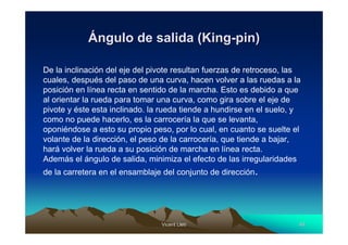 Ángulo de salida (King-pin)

De la inclinación del eje del pivote resultan fuerzas de retroceso, las
cuales, después del paso de una curva, hacen volver a las ruedas a la
posición en línea recta en sentido de la marcha. Esto es debido a que
al orientar la rueda para tomar una curva, como gira sobre el eje de
pivote y éste esta inclinado. la rueda tiende a hundirse en el suelo, y
como no puede hacerlo, es la carrocería la que se levanta,
oponiéndose a esto su propio peso, por lo cual, en cuanto se suelte el
volante de la dirección, el peso de la carrocería, que tiende a bajar,
hará volver la rueda a su posición de marcha en línea recta.
Además el ángulo de salida, minimiza el efecto de las irregularidades
de la carretera en el ensamblaje del conjunto de dirección.




                                Vicent Lletí
                                       Lletí                          40
 