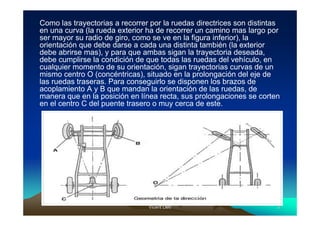 Como las trayectorias a recorrer por la ruedas directrices son distintas
en una curva (la rueda exterior ha de recorrer un camino mas largo por
ser mayor su radio de giro, como se ve en la figura inferior), la
orientación que debe darse a cada una distinta también (la exterior
debe abrirse mas), y para que ambas sigan la trayectoria deseada,
debe cumplirse la condición de que todas las ruedas del vehículo, en
cualquier momento de su orientación, sigan trayectorias curvas de un
mismo centro O (concéntricas), situado en la prolongación del eje de
las ruedas traseras. Para conseguirlo se disponen los brazos de
acoplamiento A y B que mandan la orientación de las ruedas, de
manera que en la posición en línea recta, sus prolongaciones se corten
en el centro C del puente trasero o muy cerca de este.




                                Vicent Lletí
                                       Lletí                           5
 