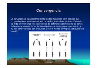 Convergencia

La convergencia o paralelismo de las ruedas delanteras es la posición que
ocupan las dos ruedas con respecto al eje longitudinal del vehículo. Este valor
se mide en milímetros y es la diferencia de distancia existente entre las partes
delanteras y traseras de las llantas a la altura de la mangueta; está entre 1 y
10 mm para vehículos con propulsión y cero a menos 2 mm para vehículos con
tracción.




                                     Vicent Lletí
                                            Lletí                              50
 