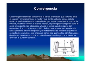 Convergencia

La convergencia también contrarresta el par de orientación que se forma entre
el empuje y el rozamiento de la rueda y que tiende a abrirla, siendo esta la
razón de que los coches con propulsión tengan mayor convergencia que los de
tracción, en efecto: debido al avance y salida, la prolongación del pivote corta al
suelo en un punto mas adelantado y hacia el centro que el de apoyo del
neumático. Si el coche lleva propulsión, la fuerza de empuje se transmite a la
rueda delantera a través del pivote y la de resistencia se aplica en el punto de
contacto del neumático, esto origina un par de giro que tiende a abrir las ruedas
delanteras, cosa que no ocurre en vehículos con tracción ya que la fuerza se
aplica en el punto de contacto.




                                       Vicent Lletí
                                              Lletí                               52
 