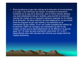 •   Para transformar el giro del volante de la dirección en el movimiento
    a un lado u otro del brazo de mando, se emplea el mecanismo
    contenido en la caja de la dirección, que al mismo tiempo efectúa
    una desmultiplicación del giro recibido, para permitir al conductor
    orientar las ruedas con un pequeño esfuerzo realizado en el volante
    de la dirección. Se llama relación de desmultiplicación, la que existe
    entre los ángulos de giro del volante y los obtenidos en la
    orientación de las ruedas. Si en una vuelta completa del volante de
    la dirección (360º) se consigue una orientación de 20º en las
    ruedas, se dice que la desmultiplicación es de 360:20 o, lo que es
    igual 18:1. El valor de esta orientación varia entre 12:1 y 24:1,
    dependiendo este valor del peso del vehículo que carga sobre las
    ruedas directrices.




                                  Vicent Lletí
                                         Lletí                           8
 